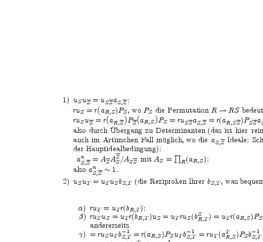 1) u u-= u  -a -;
S S  ( SS S,S
ruS =-r aR(,S)PS), wo(PS d)ie Permutation R --> RS-bedeutet.
ruSu S = r aR,S P SaR,S PS = ruSSaS,S = r(aR,SS)PSSaS,S ;
also durch Ubergang zu Determinanten (das ist hier rein multiplikativ, also
auch im Artinschen Fall moglich, wo die aS,S-Ideale; Schursche Umformung
der Hauptidealbedingung):    prod
anS,S = ASA-SS/ASS-mit AS =  R(aR,S);
also an-~ 1.
2) u u S,=Su u b   (die Reziproken Ihrer b  , was bequemer ist)
S T    T S S,T                    S,T

a) ru  = u  r(b   );
b) ruT u =Tu  Rr(,Tb   )u = u  ru (bS  ) = u r(a )P  (bS  );
aTndeSrerseitTs  R,T  S   T  S  R,T    T   R,S  S  R,T
g) = ruSuT b-1 = r(aR,S)PSuTb-1 = ruT(aT  )PSb-1
S,T  T     -1    S,T       R,S    S,T
= uTr(bR,T)(aR,S)PSbS,T;
somnit dur1c-hS UbeTr-g1ang zur Dete prod rminante (rein multiplikativ):
bS,T = BT  A S    mit BT =  R bR,T.

3) uTuT* = uT T*cT,T*. Unter Benutzung von 2)a) (und 1) kommt:
ruT uT* = uTr(bR,T)uT* = uTuT*r(bR,T*)(bTR*,T)
= uT T*cT,T*r(bR,T*)(bT* ) = uTT*r(cR *)(bR,T*)(bT* );
anderseits                 R,T         T,T         R,T
ruTT *cT,T* = uTT *r(bR,TT*)cT,T *, somit Determin[anten- ]Ubergang:
cn  * = BT *BT*/BT T*.CT,T* mit CT,T* =  prod  (cR *).
T,T        T                            R T,T  